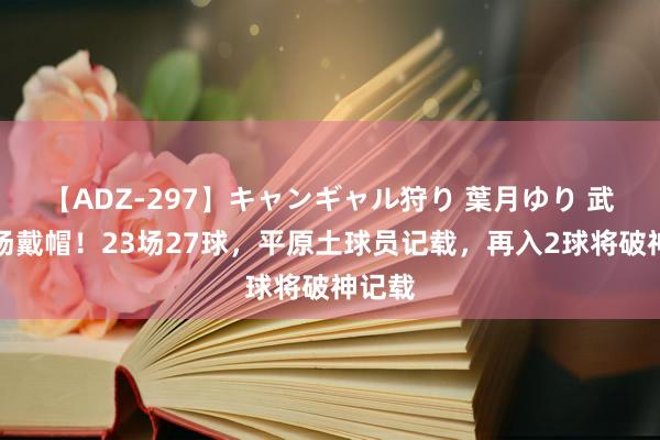 【ADZ-297】キャンギャル狩り 葉月ゆり 武磊半场戴帽！23场27球，平原土球员记载，再入2球将破神记载