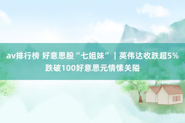 av排行榜 好意思股“七姐妹”｜英伟达收跌超5%跌破100好意思元情愫关隘