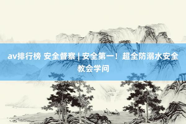 av排行榜 安全督察 | 安全第一！超全防溺水安全教会学问