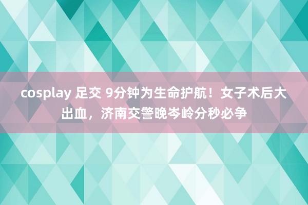 cosplay 足交 9分钟为生命护航！女子术后大出血，济南交警晚岑岭分秒必争