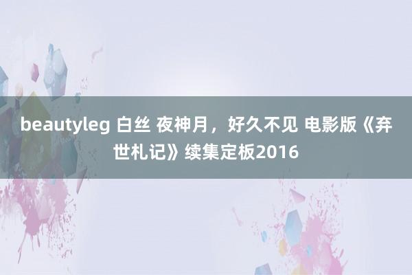 beautyleg 白丝 夜神月，好久不见 电影版《弃世札记》续集定板2016