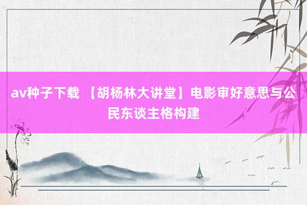 av种子下载 【胡杨林大讲堂】电影审好意思与公民东谈主格构建