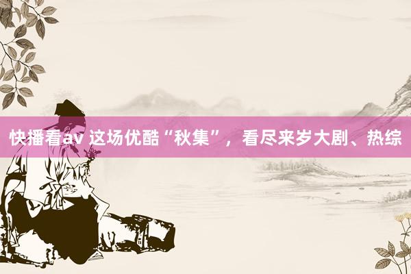 快播看av 这场优酷“秋集”，看尽来岁大剧、热综