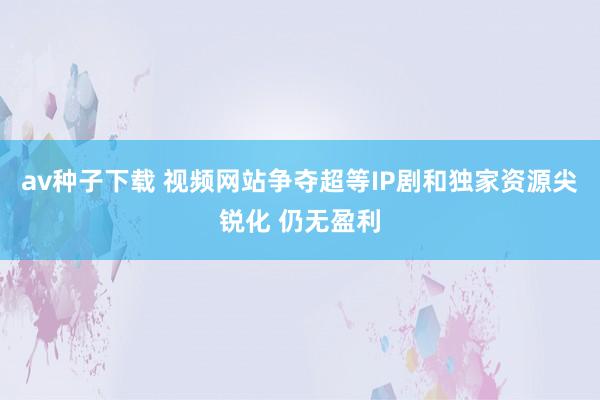 av种子下载 视频网站争夺超等IP剧和独家资源尖锐化 仍无盈利