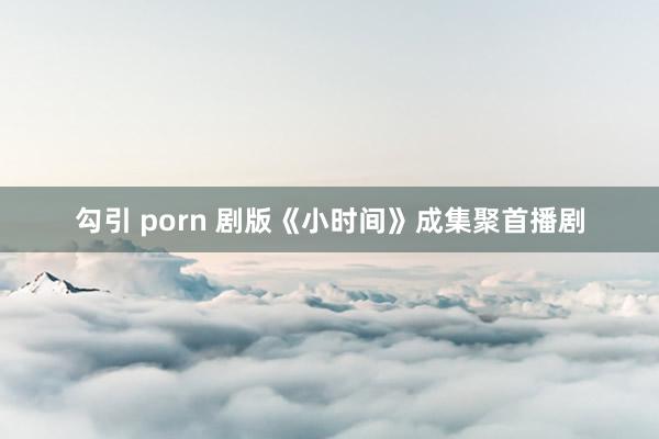 勾引 porn 剧版《小时间》成集聚首播剧