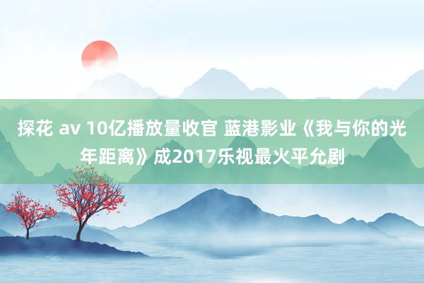 探花 av 10亿播放量收官 蓝港影业《我与你的光年距离》成2017乐视最火平允剧