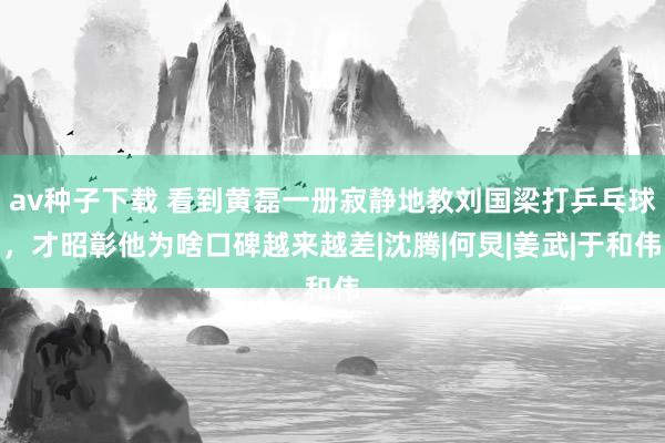av种子下载 看到黄磊一册寂静地教刘国梁打乒乓球，才昭彰他为啥口碑越来越差|沈腾|何炅|姜武|于和伟