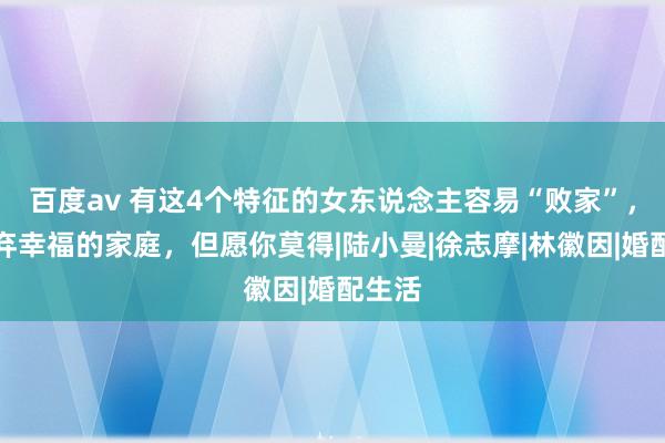 百度av 有这4个特征的女东说念主容易“败家”，会废弃幸福的家庭，但愿你莫得|陆小曼|徐志摩|林徽因|婚配生活