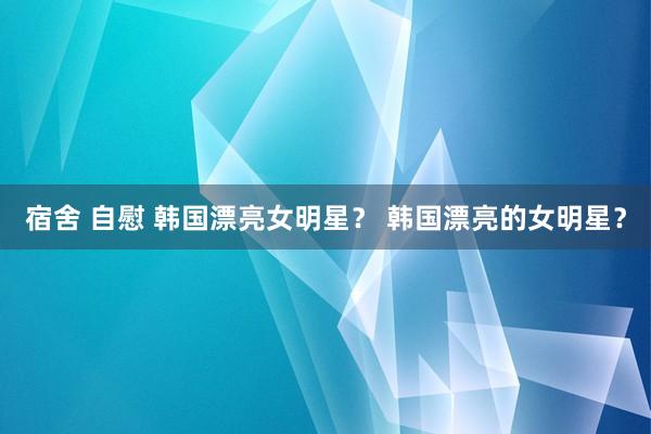 宿舍 自慰 韩国漂亮女明星？ 韩国漂亮的女明星？