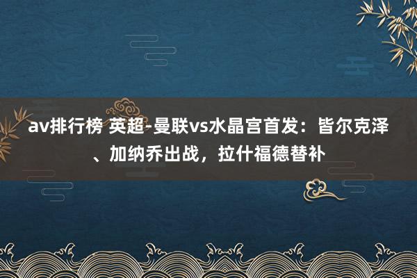 av排行榜 英超-曼联vs水晶宫首发：皆尔克泽、加纳乔出战，拉什福德替补