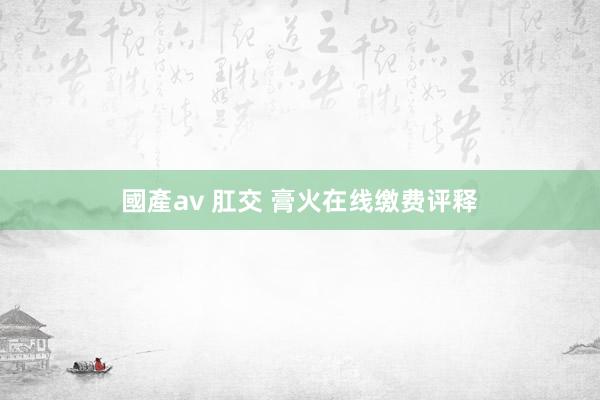 國產av 肛交 膏火在线缴费评释