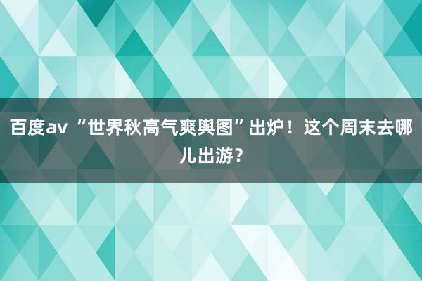 百度av “世界秋高气爽舆图”出炉！这个周末去哪儿出游？