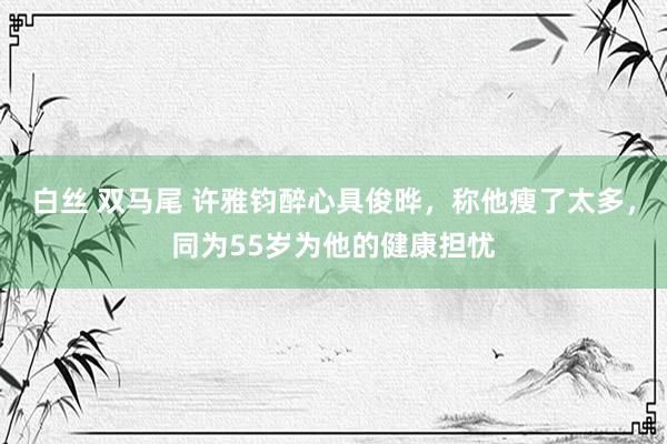 白丝 双马尾 许雅钧醉心具俊晔，称他瘦了太多，同为55岁为他的健康担忧