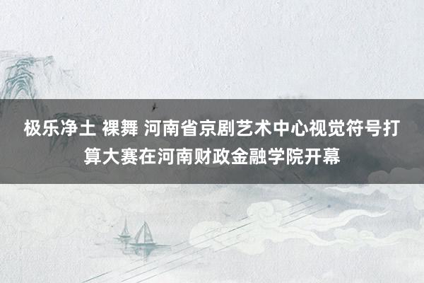 极乐净土 裸舞 河南省京剧艺术中心视觉符号打算大赛在河南财政金融学院开幕