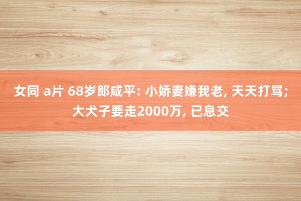 女同 a片 68岁郎咸平: 小娇妻嫌我老， 天天打骂;大犬子要走2000万， 已息交