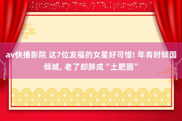 av快播影院 这7位发福的女星好可惜! 年青时倾国倾城， 老了却胖成“土肥圆”