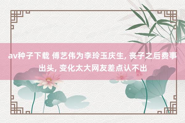 av种子下载 傅艺伟为李玲玉庆生， 丧子之后费事出头， 变化太大网友差点认不出