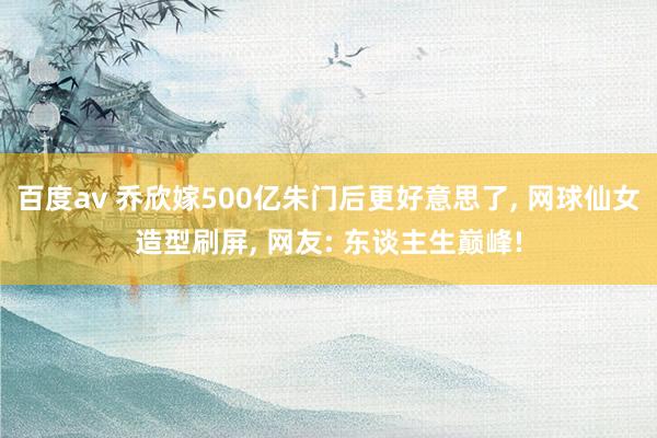 百度av 乔欣嫁500亿朱门后更好意思了， 网球仙女造型刷屏， 网友: 东谈主生巅峰!