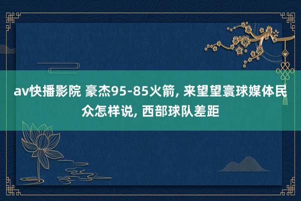 av快播影院 豪杰95-85火箭， 来望望寰球媒体民众怎样说， 西部球队差距