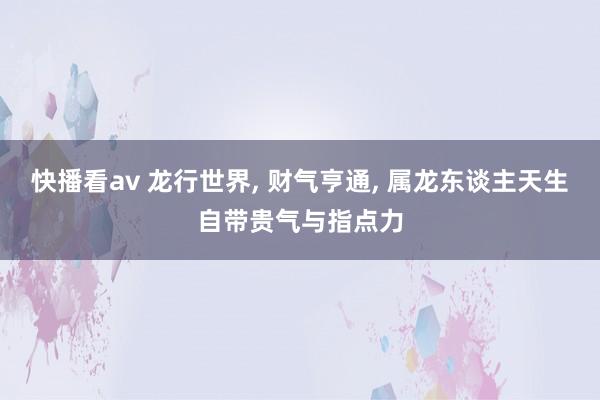 快播看av 龙行世界， 财气亨通， 属龙东谈主天生自带贵气与指点力