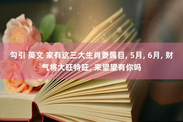 勾引 英文 家有这三大生肖要属目， 5月， 6月， 财气将大旺特旺， 来望望有你吗