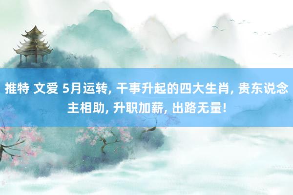 推特 文爱 5月运转， 干事升起的四大生肖， 贵东说念主相助， 升职加薪， 出路无量!