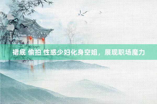 裙底 偷拍 性感少妇化身空姐，展现职场魔力