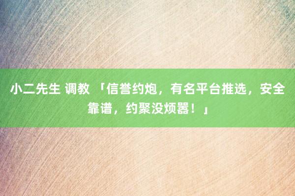 小二先生 调教 「信誉约炮，有名平台推选，安全靠谱，约聚没烦嚣！」