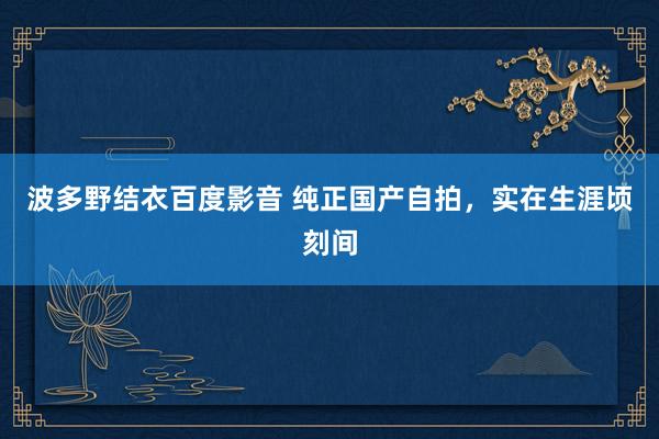 波多野结衣百度影音 纯正国产自拍，实在生涯顷刻间
