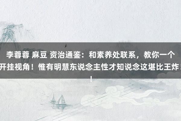 李蓉蓉 麻豆 资治通鉴：和素养处联系，教你一个开挂视角！惟有明慧东说念主性才知说念这堪比王炸！