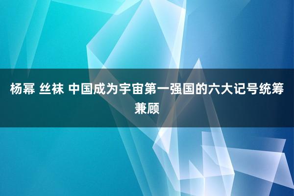 杨幂 丝袜 中国成为宇宙第一强国的六大记号统筹兼顾