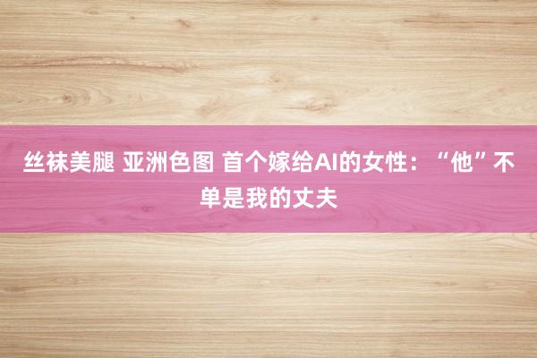 丝袜美腿 亚洲色图 首个嫁给AI的女性：“他”不单是我的丈夫