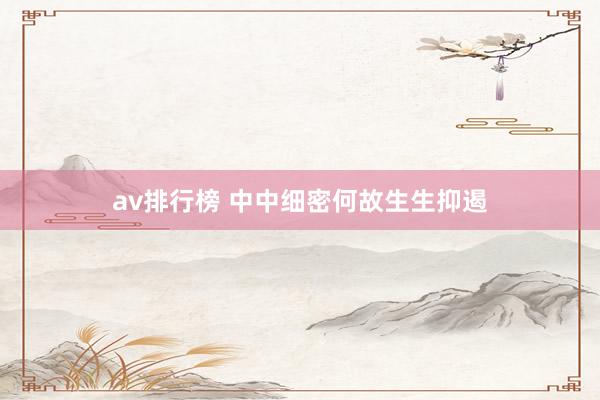 av排行榜 中中细密何故生生抑遏