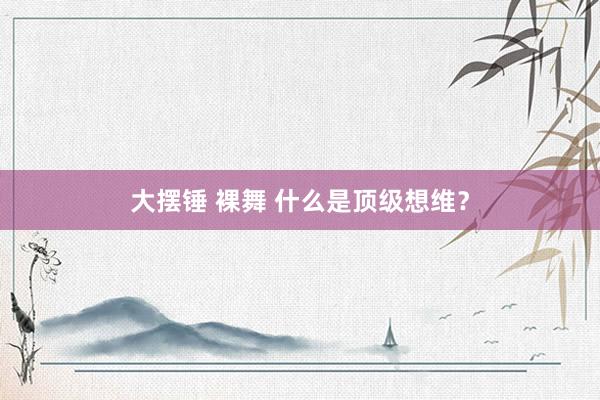 大摆锤 裸舞 什么是顶级想维?