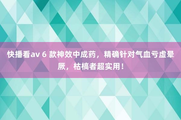 快播看av 6 款神效中成药，精确针对气血亏虚晕厥，枯槁者超实用！