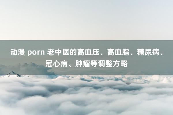 动漫 porn 老中医的高血压、高血脂、糖尿病、冠心病、肿瘤等调整方略